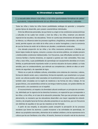 b) Diversidad y equidad


5. La escuela debe ofrecer a las niñas y a los niños oportunidades formativas de calidad
  equivalente, independientemente de sus diferencias socioeconómicas y culturales.

Todas las niñas y todos los niños tienen posibilidades análogas de aprender y comparten
pautas típicas de desarrollo, pero poseen características individuales.
   Entre las diferencias personales, las que tienen su origen en las condiciones socioeconómicas
y culturales en las cuales han crecido y viven las niñas y los niños, reclaman una atención
especial de las escuelas y las educadoras. Tomar en cuenta esas dimensiones del desarrollo de
la infancia y su influencia sobre los procesos cognitivos y lingüísticos, emocionales y de relación
social, permite superar una visión de la niñez como un sector homogéneo y crear la conciencia
de que las formas de existir de la infancia son plurales y socialmente construidas.
   Una elevada proporción de las niñas y los niños mexicanos pertenecen a familias que
tienen bajos niveles de ingreso, consumo y acceso a los servicios públicos, con empleo precario
y desfavorables condiciones habitacionales. Con frecuencia, esas dificultades someten la con-
vivencia familiar a fuertes tensiones, en especial a quienes son más vulnerables. Para esas
niñas y esos niños, cuyas posibilidades de aprendizaje son escasamente atendidas en el seno
familiar, es particularmente importante recibir un servicio educativo de buena calidad y un trato
sensible, pero no condescendiente, que estimule sus competencias y aliente en ellos un senti-
miento de seguridad y de capacidad de logro.
   México es un país de múltiples culturas, entendidas como sistemas de creencias y valores,
formas de relación social, usos y costumbres, formas de expresión, que caracterizan a un grupo
social. Las culturas pueden estar asociadas con la pertenencia a un grupo étnico, pero pueden
también estar vinculadas con la región de residencia o las formas de vida y trabajo. En los
grupos étnicos, una característica central es una lengua materna propia, con grados distintos de
preservación y de coexistencia con el español.
   El reconocimiento y el respeto a la diversidad cultural constituyen un principio de conviven-
cia, delimitado por la vigencia de los derechos humanos y en especial los que corresponden a
las niñas y a los niños, en el caso de la educación preescolar. Para que ese principio se realice
plenamente, es necesario que las educadoras desarrollen una mayor capacidad de entendi-
miento y de empatía hacia las formas culturales presentes en sus alumnos, que con frecuencia
son distintas de aquellas en las que las maestras se han formado.
   A partir de esa empatía, la educadora puede compartir la percepción de los procesos
escolares que tienen los alumnos y puede incorporar a las actividades de aprendizaje, sin
alterar sus propósitos esenciales, elementos de la realidad cotidiana y de las expresiones de la
cultura que les son familiares a los niños. Al hacerlo, favorece la inclusión real de los alumnos



                                                                                                  37
 