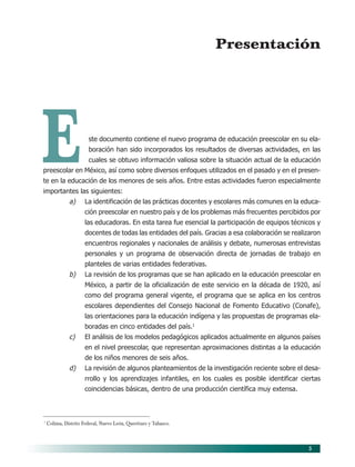 Presentación




E                      ste documento contiene el nuevo programa de educación preescolar en su ela-
                       boración han sido incorporados los resultados de diversas actividades, en las
                       cuales se obtuvo información valiosa sobre la situación actual de la educación
preescolar en México, así como sobre diversos enfoques utilizados en el pasado y en el presen-
te en la educación de los menores de seis años. Entre estas actividades fueron especialmente
importantes las siguientes:
              a)      La identificación de las prácticas docentes y escolares más comunes en la educa-
                      ción preescolar en nuestro país y de los problemas más frecuentes percibidos por
                      las educadoras. En esta tarea fue esencial la participación de equipos técnicos y
                      docentes de todas las entidades del país. Gracias a esa colaboración se realizaron
                      encuentros regionales y nacionales de análisis y debate, numerosas entrevistas
                      personales y un programa de observación directa de jornadas de trabajo en
                      planteles de varias entidades federativas.
              b)      La revisión de los programas que se han aplicado en la educación preescolar en
                      México, a partir de la oficialización de este servicio en la década de 1920, así
                      como del programa general vigente, el programa que se aplica en los centros
                      escolares dependientes del Consejo Nacional de Fomento Educativo (Conafe),
                      las orientaciones para la educación indígena y las propuestas de programas ela-
                      boradas en cinco entidades del país.1
              c)      El análisis de los modelos pedagógicos aplicados actualmente en algunos países
                      en el nivel preescolar, que representan aproximaciones distintas a la educación
                      de los niños menores de seis años.
              d)      La revisión de algunos planteamientos de la investigación reciente sobre el desa-
                      rrollo y los aprendizajes infantiles, en los cuales es posible identificar ciertas
                      coincidencias básicas, dentro de una producción científica muy extensa.



1
    Colima, Distrito Federal, Nuevo León, Querétaro y Tabasco.



                                                                                                   5
 