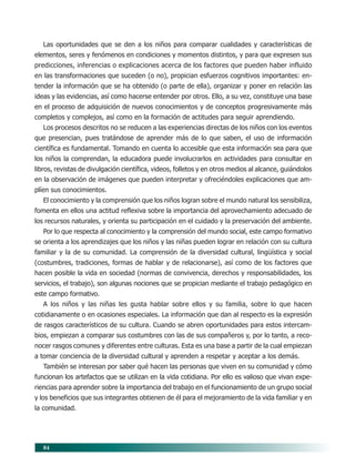 Las oportunidades que se den a los niños para comparar cualidades y características de
elementos, seres y fenómenos en condiciones y momentos distintos, y para que expresen sus
predicciones, inferencias o explicaciones acerca de los factores que pueden haber influido
en las transformaciones que suceden (o no), propician esfuerzos cognitivos importantes: en-
tender la información que se ha obtenido (o parte de ella), organizar y poner en relación las
ideas y las evidencias, así como hacerse entender por otros. Ello, a su vez, constituye una base
en el proceso de adquisición de nuevos conocimientos y de conceptos progresivamente más
completos y complejos, así como en la formación de actitudes para seguir aprendiendo.
   Los procesos descritos no se reducen a las experiencias directas de los niños con los eventos
que presencian, pues tratándose de aprender más de lo que saben, el uso de información
científica es fundamental. Tomando en cuenta lo accesible que esta información sea para que
los niños la comprendan, la educadora puede involucrarlos en actividades para consultar en
libros, revistas de divulgación científica, videos, folletos y en otros medios al alcance, guiándolos
en la observación de imágenes que pueden interpretar y ofreciéndoles explicaciones que am-
plíen sus conocimientos.
   El conocimiento y la comprensión que los niños logran sobre el mundo natural los sensibiliza,
fomenta en ellos una actitud reflexiva sobre la importancia del aprovechamiento adecuado de
los recursos naturales, y orienta su participación en el cuidado y la preservación del ambiente.
   Por lo que respecta al conocimiento y la comprensión del mundo social, este campo formativo
se orienta a los aprendizajes que los niños y las niñas pueden lograr en relación con su cultura
familiar y la de su comunidad. La comprensión de la diversidad cultural, lingüística y social
(costumbres, tradiciones, formas de hablar y de relacionarse), así como de los factores que
hacen posible la vida en sociedad (normas de convivencia, derechos y responsabilidades, los
servicios, el trabajo), son algunas nociones que se propician mediante el trabajo pedagógico en
este campo formativo.
   A los niños y las niñas les gusta hablar sobre ellos y su familia, sobre lo que hacen
cotidianamente o en ocasiones especiales. La información que dan al respecto es la expresión
de rasgos característicos de su cultura. Cuando se abren oportunidades para estos intercam-
bios, empiezan a comparar sus costumbres con las de sus compañeros y, por lo tanto, a reco-
nocer rasgos comunes y diferentes entre culturas. Esta es una base a partir de la cual empiezan
a tomar conciencia de la diversidad cultural y aprenden a respetar y aceptar a los demás.
   También se interesan por saber qué hacen las personas que viven en su comunidad y cómo
funcionan los artefactos que se utilizan en la vida cotidiana. Por ello es valioso que vivan expe-
riencias para aprender sobre la importancia del trabajo en el funcionamiento de un grupo social
y los beneficios que sus integrantes obtienen de él para el mejoramiento de la vida familiar y en
la comunidad.




   84
 