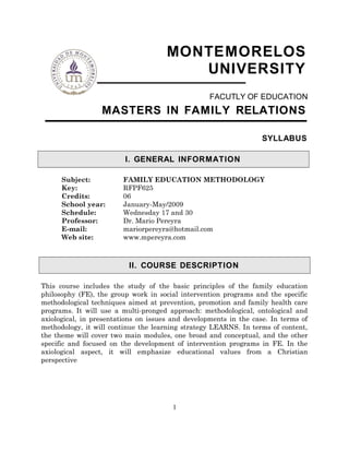 MONTEMORELOS
UNIVERSITY
FACUTLY OF EDUCATION
MASTERS IN FAMILY RELATIONS
SYLLABUS
I. GENERAL INFORMATION
Subject: FAMILY EDUCATION METHODOLOGY
Key: RFPF625
Credits: 06
School year: January-May/2009
Schedule: Wednesday 17 and 30
Professor: Dr. Mario Pereyra
E-mail: mariorpereyra@hotmail.com
Web site: www.mpereyra.com
II. COURSE DESCRIPTION
This course includes the study of the basic principles of the family education
philosophy (FE), the group work in social intervention programs and the specific
methodological techniques aimed at prevention, promotion and family health care
programs. It will use a multi-pronged approach: methodological, ontological and
axiological, in presentations on issues and developments in the case. In terms of
methodology, it will continue the learning strategy LEARNS. In terms of content,
the theme will cover two main modules, one broad and conceptual, and the other
specific and focused on the development of intervention programs in FE. In the
axiological aspect, it will emphasize educational values from a Christian
perspective
1
 