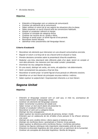 •   Els textos literaris.


Objectius



    •   Entendre el llenguatge com un sistema de comunicació.
    •   Conèixer els elements de la comunicació.
    •   Saber utilitzar el volum de la veu segons les situacions dins la classe.
    •   Saber presentar un escrit d’acord amb les convencions habituals.
    •   Ampliar el vocabulari referent al menjar.
    •   Conèixer el concepte de categoria lèxica.
    •   Conèixer les nocions de so i grafia o lletra.
    •   Distingir el sentit propi i el sentit figurat d’una paraula.
    •   Reconèixer textos literaris.
    •   Identificar trets característics del llenguatge literari.


Criteris d’avaluació

•   Reconèixer els elements que intervenen en una situació comunicativa concreta.
•   Regular el volum o la força de la veu d’acord amb la situació a l’aula.
•   Prendre decisions correctes sobre la presentació d’escrits acadèmics.
•   Redactar una breu descripció dels diferents plats d’un àpat, tenint en compte el
    nom dels aliments i les maneres com han estat cuinats i presentats.
•   Anomenar les nou categories lèxiques.
•   En una oració, distingir els verbs, els noms, els adjectius i els determinants.
•   Partir correctament les paraules a final de línia.
•   Reconèixer el sentit propi i el sentit figurat d’una paraula en diferents oracions.
•   Identificar en un text literari els principals recursos mètrics i retòrics.
•   Saber explicar la subjectivitat i l’expressivitat inherents a un text literari.



Segona Unitat
Objectius



•   Entendre el llenguatge corporal com un codi que, si més no, acompanya de
    manera determinant el llenguatge verbal.
•   Conèixer els elements del llenguatge corporal.
•   Saber incrementar la pràctica del català oral.
•   Saber revisar un text escrit abans de presentar-lo.
•   Ampliar el vocabulari referent a la casa.
•   Reconèixer el verb com a categoria lèxica.
•   Distingir les tres conjugacions.
•   Saber explicar les nocions gramaticals de persona, temps i mode.
•   Entendre que en cadascuna de les síl·labes d’una paraula hi ha d’haver almenys
    una vocal.
•   Distingir els sons vocàlics tònics i àtons segons el dialecte propi.
•   Distingir els morfemes lèxics i gramaticals a l’interior d’una paraula.
•   Saber explicar la diferència entre morfemes flexius i morfemes derivatius.
•   Conèixer les figures retòriques més importants relacionades amb els sons.
•   Entendre la diversitat lingüística del món actual com un patrimoni de la humanitat.
•   Conèixer els conceptes de diversitat lingüística i família de llengües.
                                                                                          11
 