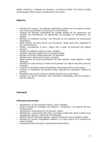 diàleg; finalment, a l’apartat de Literatura, el poema de Martí i Pol titulat El poble
tanca aquesta reflexió sobre la manera de ser de la gent.



Objectius



•   Entendre les normes i les fórmules lingüístiques presents en les relacions socials
    com a eines que faciliten la comunicació i la convivència.
•   Conèixer les fórmules lingüístiques de cortesia pròpies de les salutacions, els
    comiats, les presentacions, els agraïments, les disculpes, les felicitacions i els
    condols.
•   Distingir els contextos formals i els informals en les situacions de comunicació
    esmentades.
•   Saber escoltar qui parla durant una intervenció i parlar quan toca respectant el
    torn d’intervencions.
•   Utilitzar correctament el punt i seguit com a signe de puntuació que separa
    oracions.
•   Ampliar el vocabulari referent a mals i malalties.
•   Conèixer l’estructura general de la conjugació verbal.
•   Distingir les formes verbals personals i no personals.
•   Distingir entre temps verbal simple i compost.
•   Saber explicar les nocions gramaticals de mode indicatiu, mode subjuntiu i mode
    imperatiu.
•   Identificar la vocal neutra en l’àmbit de la paraula i en relació amb altres mots de
    la família.
•   Conèixer les principals regles ortogràfiques relacionades amb la vocal neutra.
•   Conèixer el mecanisme de derivació lèxica, especialment mitjançant l’addició de
    prefixos.
•   Reconèixer els recursos retòrics principals presents en un text literari.
•   Conèixer les figures retòriques més importants relacionades amb les paraules i
    amb les oracions.




Continguts



Dimensió comunicativa

•   Identificació i ús del vocabulari relatiu a mals i malalties.
•   Actitud d’escolta de missatges de companys i companyes i de respecte del torn
    d’intervencions.
•   Identificació i coneixement de l’ús del punt i seguit.
•   Identificació i coneixement dels verbs: els temps verbals dels verbs models de les
    conjugacions regulars i d’altres de molt habituals.
•   Reflexió sobre els elements regulars i alguns d’irregulars en la conjugació verbal.
•   Aplicació de normes ortogràfiques relatives a la vocal neutra en la resolució de
    casos de dubte.
•   Coneixement de la derivació i reconeixement dels prefixos.




                                                                                     15
 