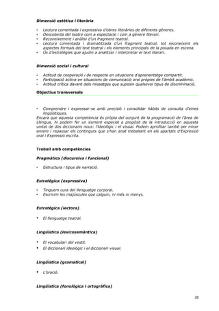 Dimensió estètica i literària

•   Lectura comentada i expressiva d’obres literàries de diferents gèneres.
•   Descoberta del teatre com a espectacle i com a gènere literari.
•   Reconeixement i anàlisi d’un fragment teatral.
•   Lectura comentada i dramatitzada d’un fragment teatral, tot reconeixent els
    aspectes formals del text teatral i els elements principals de la posada en escena.
•   Ús d’estratègies que ajudin a analitzar i interpretar el text literari.


Dimensió social i cultural

•   Actitud de cooperació i de respecte en situacions d’aprenentatge compartit.
•   Participació activa en situacions de comunicació oral pròpies de l’àmbit acadèmic.
•   Actitud crítica davant dels missatges que suposin qualsevol tipus de discriminació.

Objectius transversals



•   Comprendre i expressar-se amb precisió i consolidar hàbits de consulta d’eines
    lingüístiques.
Encara que aquesta competència és pròpia del conjunt de la programació de l’àrea de
Llengua, hi podem fer un esment especial a propòsit de la introducció en aquesta
unitat de dos diccionaris nous: l’ideològic i el visual. Podem aprofitar també per mirar
enrere i repassar els continguts que s’han anat treballant en els apartats d’Expressió
oral i Expressió escrita.


Treball amb competències

Pragmàtica (discursiva i funcional)

•   Estructura i tipus de narració.


Estratègica (expressiva)

•   Tinguem cura del llenguatge corporal.
•   Escrivim les majúscules que calguin, ni més ni menys.


Estratègica (lectora)

•   El llenguatge teatral.


Lingüística (lexicosemàntica)

•   El vocabulari del vestit.
•   El diccionari ideològic i el diccionari visual.


Lingüística (gramatical)

•   L’oració.


Lingüística (fonològica i ortogràfica)


                                                                                      30
 