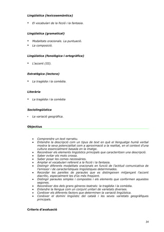 Lingüística (lexicosemàntica)

•   El vocabulari de la ficció i la fantasia.


Lingüística (gramatical)

•   Modalitats oracionals. La puntuació.
•   La composició.


Lingüística (fonològica i ortogràfica)

•   L’accent (III).


Estratègica (lectora)

•   La tragèdia i la comèdia.


Literària

•   La tragèdia i la comèdia


Sociolingüística

•   La variació geogràfica.


Objectius



    •   Comprendre un text narratiu.
    •   Entendre la descripció com un tipus de text en què el llenguatge humà verbal
        mostra la seva potencialitat com a aproximació a la realitat, en el context d’una
        cultura essencialment basada en la imatge.
    •   Reconèixer els elements lingüístics principals que caracteritzen una descripció.
    •   Saber evitar els mots crossa.
    •   Saber posar les comes necessàries.
    •   Ampliar el vocabulari referent a la ficció i la fantasia.
    •   Distingir diferents modalitats oracionals en funció de l’actitud comunicativa de
        l’emissor i de característiques lingüístiques determinades.
    •   Recordar les parelles de paraules que es distingeixen mitjançant l’accent
        diacrític, especialment les d’ús més freqüent.
    •   Distingir paraules simples i compostes i els elements que conformen aquestes
        segones.
    •   Reconèixer dos dels grans gèneres teatrals: la tragèdia i la comèdia.
    •   Entendre la llengua com un conjunt unitari de varietats diverses.
    •   Conèixer els diferents factors que determinen la variació lingüística.
    •   Conèixer el domini lingüístic del català i les seves varietats geogràfiques
        principals.


Criteris d’avaluació



                                                                                      34
 