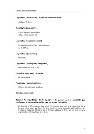 Treball amb competències



Lingüística (gramatical) i pragmàtica comunicativa

•   Els tipus de text.


Estratègica (expressiva)

•   Evitar paraules incorrectes.
•   Editar bé els escrits (II).


Lingüística (lexicosemàntica)

•   El vocabulari del pobles i les tradicions.
•   La metàfora.


Lingüística (gramatical)

•   Els verbs.


Lingüística (fonològica i ortogràfica)

•   Les grafies j/g, x/ix, tx/ig.


Estratègica (lectora) i literària

•   La narrativa (II).


Plurilingüe i sociolingüística

•   Orígens de la llengua catalana.


Objectius transversals



Assumir la importància de la tradició i del passat com a elements que
configuren la personalitat col·lectiva encara en l’actualitat

•   Es buscarà el fil conductor que uneix l’enyorança que sent el protagonista de la
    lectura inicial quan és lluny del seu poble, el camp semàntic dels pobles i les
    tradicions, l’apartat d’història de la llengua catalana i, fins i tot, el gust per una
    expressió genuïna pel que fa al lèxic.




                                                                                       46
 