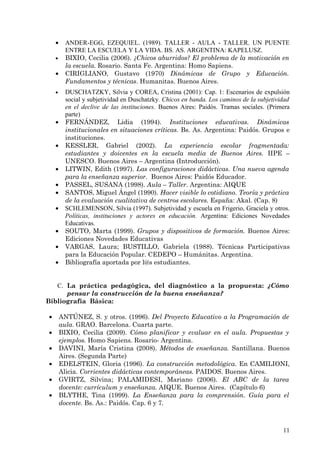 •     ANDER-EGG, EZEQUIEL. (1989). TALLER - AULA - TALLER. UN PUENTE
          ENTRE LA ESCUELA Y LA VIDA. BS. AS. ARGENTINA: KAPELUSZ.
    •     BIXIO, Cecilia (2006). ¿Chicos aburridos? El problema de la motivación en
          la escuela. Rosario. Santa Fe. Argentina: Homo Sapiens.
    •     CIRIGLIANO, Gustavo (1970) Dinámicas de Grupo y Educación.
          Fundamentos y técnicas. Humanitas. Buenos Aires.
    •     DUSCHATZKY, Silvia y COREA, Cristina (2001): Cap. 1: Escenarios de expulsión
          social y subjetividad en Duschatzky. Chicos en banda. Los caminos de la subjetividad
          en el declive de las instituciones. Buenos Aires: Paidós. Tramas sociales. (Primera
          parte)
    •     FERNÁNDEZ, Lidia (1994). Instituciones educativas. Dinámicas
          institucionales en situaciones críticas. Bs. As. Argentina: Paidós. Grupos e
          instituciones.
    •     KESSLER, Gabriel (2002). La experiencia escolar fragmentada:
          estudiantes y doicentes en la escuela media de Buenos Aires. IIPE –
          UNESCO. Buenos Aires – Argentina (Introducción).
    •     LITWIN, Edith (1997). Las configuraciones didácticas. Una nueva agenda
          para la enseñanza superior. Buenos Aires: Paidós Educador.
    •     PASSEL, SUSANA (1998). Aula – Taller. Argentina: AIQUE
    •     SANTOS, Miguel Ángel (1990). Hacer visible lo cotidiano. Teoría y práctica
          de la evaluación cualitativa de centros escolares. España: Akal. (Cap. 8)
    •     SCHLEMENSON, Silvia (1997). Subjetividad y escuela en Frigerio, Graciela y otros.
          Políticas, instituciones y actores en educación. Argentina: Ediciones Novedades
          Educativas.
    •     SOUTO, Marta (1999). Grupos y dispositivos de formación. Buenos Aires:
          Ediciones Novedades Educativas
    •     VARGAS, Laura; BUSTILLO, Gabriela (1988). Técnicas Participativas
          para la Educación Popular. CEDEPO – Humánitas. Argentina.
    •     Bibliografía aportada por l@s estudiantes.


   C. La práctica pedagógica, del diagnóstico a la propuesta: ¿Cómo
      pensar la construcción de la buena enseñanza?
Bibliografía Básica:

•       ANTÚNEZ, S. y otros. (1996). Del Proyecto Educativo a la Programación de
        aula. GRAO. Barcelona. Cuarta parte.
•       BIXIO, Cecilia (2009). Cómo planificar y evaluar en el aula. Propuestas y
        ejemplos. Homo Sapiens. Rosario- Argentina.
•       DAVINI, María Cristina (2008). Métodos de enseñanza. Santillana. Buenos
        Aires. (Segunda Parte)
•       EDELSTEIN, Gloria (1996). La construcción metodológica. En CAMILIONI,
        Alicia. Corrientes didácticas contemporáneas. PAIDOS. Buenos Aires.
•       GVIRTZ, Silvina; PALAMIDESI, Mariano (2006). El ABC de la tarea
        docente: currículum y enseñanza. AIQUE. Buenos Aires. (Capítulo 6)
•       BLYTHE, Tina (1999). La Enseñanza para la comprensión. Guía para el
        docente. Bs. As.: Paidós. Cap. 6 y 7.



                                                                                           11
 