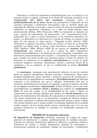 Teniendo en cuenta las importantes transformaciones que se producen en el
contexto actual, el espacio curricular de la Praxis IV, pretende contribuir en la
construcción       del    oficio    del    enseñante       orientado     hacia    la
profesionalización de la tarea. Desde esta perspectiva la formación en una
creciente autonomía y compromiso ético-político, sólo se entiende desde una
capacidad de reflexión en la acción y sobre la acción. Se trata de la posibilidad de
capitalizar la experiencia, reflexionar en y sobre la propia práctica para
reestructurarla (Schön, 1992; Perrenoud, 2006). La formación se entiende así
como proceso de conformación del pensamiento y del comportamiento socio-
profesional que si bien se inicia formalmente en la enseñanza sistemática de
grado, y se desarrolla en el desempeño en el puesto de trabajo, se reconoce como
parte de este proceso la etapa previa o “biografía escolar” (Davini, 1995).
“Formarse” es adquirir una forma, “darse una forma”, se trata de un desarrollo
personal, un trabajo sobre sí mismo, sobre situaciones, sucesos, ideas (Ferry,
1997), (Barbier: 1999), (Filloux: 1996). Es un proceso de carácter social e
institucional, que requiere y se da a partir de un/os dispositivo/s
(institucionales-didácticos) y la mediación de otro/s: formador o formadores que
intervienen intencionalmente para “ayudar” a encontrar las “formas” necesarias
para cumplir con ciertas tareas que permitan ejercer el oficio de enseñar. La
formación se constituye en un proceso socio-histórico en el que el sujeto
construye imágenes, creencias, valoraciones, saberes y prácticas acerca de la
enseñanza y de su quehacer, lo que va configurando la propia identidad
profesional.

   La enseñanza presupone una aproximación subjetiva al acto de enseñar
desde las propias concepciones, historia personal y limitaciones. Tiene como
finalidad fundamental, guiar, provocar y promover procesos de construcción y
reconstrucción de aprendizajes en estudiantes. Actividad práctica que debe dar
respuesta a los problemas con que se enfrenta, intervención ésta que se
encuentra mediatizada por la manera de entender y pensar la práctica. Se trata
de una tarea esencialmente “esperanzada” al decir de Freire, por lo cual tiene
inevitablemente un carácter social y político que conlleva un compromiso
ético. Se trata de ayudar en la inteligibilidad de las cosas, a lograr su
comprensión en una relación dialógica que implica un vínculo humano en un
proceso de subjetivación. Sin embargo ella sólo puede ser entendida al interior de
una trama institucional que se ve atravesada y surcada por factores sociales,
culturales, económicos y políticos del contexto particular del que es parte y desde
una mirada histórica que le otorga sentido. Un abordaje dialéctico de la realidad
escolar requiere de una lectura desde marcos conceptuales que a la vez que
permitan interpretar la realidad se concreten en modalidades prácticas de
intervención.

                     PRAXIS IV: la práctica docente
El dispositivo de formación estructura instancias de trabajo de campo,
prácticas de observación y análisis, problematización de realidad educativa,
prácticas de inserción institucional, talleres de reflexión y producción colectiva,
seminarios de estudio y trabajo disciplinares, jornadas de intercambio y
comunicación, prácticas de enseñanza, trabajos de intercambio y colaboración

                                                                                  3
 