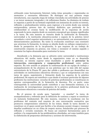 utilizando como herramienta Internet; todas éstas pensadas y organizadas en
momentos y escenarios diferentes. Se distingue así una primera etapa
introductoria, una segunda etapa de trabajo vinculada con actividades de proceso
y un tercer momento integrador y de reflexiones finales. La dinámica de trabajo
se organiza a partir de un formato espiralado con instancias de acción en terreno,
reflexión y produndización teórica, para regresar a la acción desde una mirada
enriquecedora; proceso éste de carácter dialéctico que partiendo de la
cotidianeidad se avanza hacia la modificación de lo esquemas de acción
superando la mera empiria desde un sustento conceptual que otorgue significados
a la tarea. De esta manera se transita desde la institución de formación-
universidad a la institución educativa-escolar o espacio de la práctica (nivel
secundario o nivel superior universitario y no universitario), con acercamientos y
distanciamientos paulatinos. En tanto la evaluación constituye una constante
que atraviesa la formación, la misma se aborda desde un enfoque comprensivo y
desde la perspectiva de la im-plicación, lo que requiere de un trabajo de
construcción conjunta en proceso, con vistas a reconocer el camino seguido y
constatar los logros alcanzados para reorientar la tarea.

   Atendiendo a la distancia que se advierte entre universidad e instituciones
educativas del medio, tanto desde lo organizativo como en su desarrollo
curricular, se intenta superar estas dualidades a partir de potenciar la
interacción, convergencia y cooperación profesional, entre ambos
espacios. En este sentido se propone la conformación de un equipo de trabajo y
acompañamiento de los alumnos en sus prácticas que va más allá del equipo
universitario de la Praxis IV, para dar cabida a profesores que desarrollan sus
actividades en instituciones educativas diversas y que se comprometan con una
tarea de apoyo, seguimiento y formación desde los espacios de la práctica
profesional. Se espera así contribuir a que desde el accionar particular de algunos
profesores las instituciones- escuelas de prácticas profesionales se constituyan en
agentes corresponsables de la formación de docentes. Por su parte, como
contrapartida la universidad puede contribuir a una formación continua y la
realización de investigaciones emergentes de la práctica profesional desde las
instituciones educativas o escuelas de práctica del medio.

    En el proceso de ayuda para “aprender              a enseñar” la tarea de
acompañamiento y referente para la definición de caminos a seguir se constituye
en instancia fundamental. De esta manera, conectar la enseñanza con los
problemas del contexto real requiere de una conversación sustantiva que
promueva comprensiones colectivas de los temas, donde la tarea docente se
constituye en el apoyo social que facilite a los alumnos asumir riesgos y manejar
desafíos académicos en un clima de respeto mutuo, fortalecidos por procesos de
reflexión y revisión constante. Se busca así construir herramientas para el
análisis y la comprensión de las problemáticas abordadas, así como también para
la elaboración de propuestas alternativas y acciones de intervención.




                                                                                 4
 