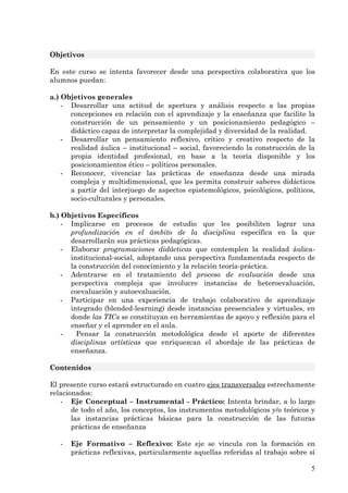 Objetivos

En este curso se intenta favorecer desde una perspectiva colaborativa que los
alumnos puedan:

a.) Objetivos generales
    - Desarrollar una actitud de apertura y análisis respecto a las propias
      concepciones en relación con el aprendizaje y la enseñanza que facilite la
      construcción de un pensamiento y un posicionamiento pedagógico –
      didáctico capaz de interpretar la complejidad y diversidad de la realidad.
    - Desarrollar un pensamiento reflexivo, crítico y creativo respecto de la
      realidad áulica – institucional – social, favoreciendo la construcción de la
      propia identidad profesional, en base a la teoría disponible y los
      posicionamientos ético – políticos personales.
    - Reconocer, vivenciar las prácticas de enseñanza desde una mirada
      compleja y multidimensional, que les permita construir saberes didácticos
      a partir del interjuego de aspectos epistemológicos, psicológicos, políticos,
      socio-culturales y personales.

b.) Objetivos Específicos
    - Implicarse en procesos de estudio que les posibiliten lograr una
      profundización en el ámbito de la disciplina específica en la que
      desarrollarán sus prácticas pedagógicas.
    - Elaborar programaciones didácticas que contemplen la realidad áulica-
      institucional-social, adoptando una perspectiva fundamentada respecto de
      la construcción del conocimiento y la relación teoría-práctica.
    - Adentrarse en el tratamiento del proceso de evaluación desde una
      perspectiva compleja que involucre instancias de heteroevaluación,
      coevaluación y autoevaluación.
    - Participar en una experiencia de trabajo colaborativo de aprendizaje
      integrado (blended-learning) desde instancias presenciales y virtuales, en
      donde las TICs se constituyan en herramientas de apoyo y reflexión para el
      enseñar y el aprender en el aula.
    -   Pensar la construcción metodológica desde el aporte de diferentes
      disciplinas artísticas que enriquezcan el abordaje de las prácticas de
      enseñanza.

Contenidos

El presente curso estará estructurado en cuatro ejes transversales estrechamente
relacionados:
   - Eje Conceptual – Instrumental - Práctico: Intenta brindar, a lo largo
       de todo el año, los conceptos, los instrumentos metodológicos y/o teóricos y
       las instancias prácticas básicas para la construcción de las futuras
       prácticas de enseñanza

   -   Eje Formativo – Reflexivo: Este eje se vincula con la formación en
       prácticas reflexivas, particularmente aquellas referidas al trabajo sobre sí

                                                                                 5
 