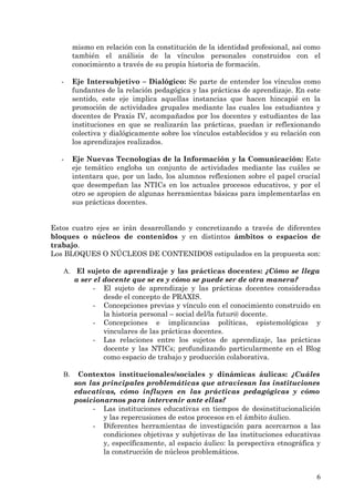 mismo en relación con la constitución de la identidad profesional, así como
        también el análisis de la vínculos personales construidos con el
        conocimiento a través de su propia historia de formación.

   -    Eje Intersubjetivo – Dialógico: Se parte de entender los vínculos como
        fundantes de la relación pedagógica y las prácticas de aprendizaje. En este
        sentido, este eje implica aquellas instancias que hacen hincapié en la
        promoción de actividades grupales mediante las cuales los estudiantes y
        docentes de Praxis IV, acompañados por los docentes y estudiantes de las
        instituciones en que se realizarán las prácticas, puedan ir reflexionando
        colectiva y dialógicamente sobre los vínculos establecidos y su relación con
        los aprendizajes realizados.

   -    Eje Nuevas Tecnologías de la Información y la Comunicación: Este
        eje temático engloba un conjunto de actividades mediante las cuáles se
        intentara que, por un lado, los alumnos reflexionen sobre el papel crucial
        que desempeñan las NTICs en los actuales procesos educativos, y por el
        otro se apropien de algunas herramientas básicas para implementarlas en
        sus prácticas docentes.


Estos cuatro ejes se irán desarrollando y concretizando a través de diferentes
bloques o núcleos de contenidos y en distintos ámbitos o espacios de
trabajo.
Los BLOQUES O NÚCLEOS DE CONTENIDOS estipulados en la propuesta son:

   A. El sujeto de aprendizaje y las prácticas docentes: ¿Cómo se llega
      a ser el docente que se es y cómo se puede ser de otra manera?
            - El sujeto de aprendizaje y las prácticas docentes consideradas
               desde el concepto de PRAXIS.
            - Concepciones previas y vínculo con el conocimiento construido en
               la historia personal – social del/la futur@ docente.
            - Concepciones e implicancias políticas, epistemológicas y
               vinculares de las prácticas docentes.
            - Las relaciones entre los sujetos de aprendizaje, las prácticas
               docente y las NTICs; profundizando particularmente en el Blog
               como espacio de trabajo y producción colaborativa.

   B.    Contextos institucionales/sociales y dinámicas áulicas: ¿Cuáles
        son las principales problemáticas que atraviesan las instituciones
        educativas, cómo influyen en las prácticas pedagógicas y cómo
        posicionarnos para intervenir ante ellas?
             - Las instituciones educativas en tiempos de desinstitucionalición
                y las repercusiones de estos procesos en el ámbito áulico.
             - Diferentes herramientas de investigación para acercarnos a las
                condiciones objetivas y subjetivas de las instituciones educativas
                y, específicamente, al espacio áulico: la perspectiva etnográfica y
                la construcción de núcleos problemáticos.


                                                                                  6
 