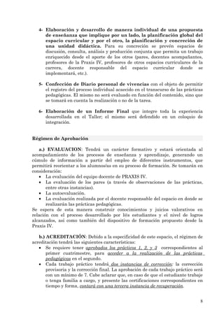 4- Elaboración y desarrollo de manera individual de una propuesta
      de enseñanza que implique por un lado, la planificación global del
      espacio curricular y por el otro, la planificación y concreción de
      una unidad didáctica. Para su concreción se prevén espacios de
      discusión, consulta, análisis y producción conjunta que permita un trabajo
      enriquecido desde el aporte de los otros (pares, docentes acompañantes,
      profesores de la Praxis IV, profesores de otros espacios curriculares de la
      carrera, docente responsable del espacio curricular donde se
      implementará, etc.).

   5- Confección de Diario personal de vivencias con el objeto de permitir
      el registro del proceso individual acaecido en el transcurso de las prácticas
      pedagógicas. El mismo no será evaluado en función del contenido, sino que
      se tomará en cuenta la realización o no de la tarea.

   6- Elaboración de un Informe Final que integre toda la experiencia
      desarrollada en el Taller; el mismo será defendido en un coloquio de
      integración.


Régimen de Aprobación

   a.) EVALUACION: Tendrá un carácter formativo y estará orientada al
acompañamiento de los procesos de enseñanza y aprendizaje, generando un
cúmulo de información a partir del empleo de diferentes instrumentos, que
permitirá reorientar a los alumnos/as en su proceso de formación. Se tomarán en
consideración:
   • La evaluación del equipo docente de PRAXIS IV.
   • La evaluación de los pares (a través de observaciones de las prácticas,
       entre otras instancias).
   • La autoevaluación.
   • La evaluación realizada por el docente responsable del espacio en donde se
       realizarán las prácticas pedagógicas.
Se espera de esta manera construir conocimientos y juicios valorativos en
relación con el proceso desarrollado por l@s estudiantes y el nivel de logros
alcanzados, así como también del dispositivo de formación propuesto desde la
Praxis IV.

   b.) ACREDITACIÓN: Debido a la especificidad de este espacio, el régimen de
acreditación tendrá las siguientes características:
   • Se requiere tener aprobados los prácticos 1, 2, y 3 correspondientes al
       primer cuatrimestre, para acceder a la realización de las prácticas
       pedagógicas en el segundo.
   • Cada trabajo práctico tendrá dos instancias de corrección: la corrección
       provisoria y la corrección final. La aprobación de cada trabajo práctico será
       con un mínimo de 7. Cabe aclarar que, en caso de que el estudiante trabaje
       o tenga familia a cargo, y presente las certificaciones correspondientes en
       tiempo y forma, contará con una tercera instancia de recuperación.


                                                                                  8
 