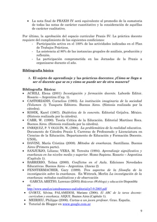 •   La nota final de PRAXIS IV será equivalente al promedio de la sumatoria
       de todas las notas de carácter cuantitativo y la consideración de aquéllas
       de carácter cualitativo.

Por último, la aprobación del espacio curricular Praxis IV: La práctica docente
requiere del cumplimiento de las siguientes condiciones:
      - Participación activa en el 100% de las actividades indicadas en el Plan
         de Trabajos Prácticos.
      - La asistencia al 80% de las instancias grupales de análisis, producción y
         reflexión.
      - La participación comprometida en las Jornadas de la Praxis a
         organizarse durante el año.

Bibliografía básica

   A. El sujeto de aprendizaje y las prácticas docentes: ¿Cómo se llega a
      ser el docente que se es y cómo se puede ser de otra manera?

Bibliografía Básica:
• ACHILI, Elena (2001) Investigación y formación docente. Laborde Editor.
    Rosario – Argentina (Cap. 1).
• CASTORIADIS, Cornelius (1993). La institución imaginaria de la sociedad
    (Volumen 1). Tusquets Editores. Buenos Aires. (Síntesis realizada por la
    cátedra).
• KOSIK, Karel (1967). Dialéctica de lo concreto. Editorial Grijalva. México.
    (Síntesis realizada por la cátedra).
• CARR, W. (1990). Teoría Crítica de la Educación. Editorial Martínez Roca.
    Buenos Aires. (Síntesis realizada por la cátedra).
• ENRIQUEZ, P. Y OLGUÍN, W. (2006). La problemática de la realidad educativa.
    Documento de Cátedra Praxis I, Carreras de Profesorado y Licenciatura en
    Ciencias de la Educación. Departamento de Educación y Formación Docente.
    UNSL.
• DAVINI, María Cristina (2008). Métodos de enseñanza. Santillana. Buenos
    Aires (Primera parte).
• SANJURJO, Liliana; VERA, M. Teresita (1994). Aprendizaje significativo y
    enseñanza en los niveles medio y superior. Homo Sapiens. Rosario – Argentina
    (Capítulo 1).
• BARRERIO, Telma (2000). Conflictos en el Aula. Ediciones Novedades
    Educativas. Buenos Aires – Argentina. (Anexo 2)
• FENSTERMACHER, Gary (1989). Tres aspectos de la filosofía de la
    investigación sobre la enseñanza. En Wittrock, Merlin La investigación de la
    enseñanza: métodos cualitativos y de observación
•     GARCIA ARETIO, Lorenzo (2005) Bitácoras (Weblogs) y educación Disponible
    en:
    http://www.uned.es/catedraunesco-ead/editorial/p7-9-2005.pdf
  • GVIRTZ, Silvina; PALAMIDESI, Mariano (2006). El ABC de la tarea docente:
     currículum y enseñanza. AIQUE. Buenos Aires (Capítulo 1).
  • MEIRIEU, Philippe (2006). Cartas a un joven profesor. Grao. España.
  • Tutorial de Blogger en www.google.com.ar

                                                                               9
 