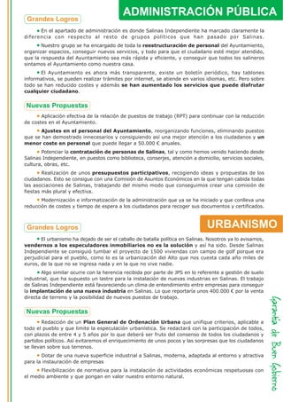 ADMINISTRACIÓN PÚBLICA
      En el apartado de administración es donde Salinas Independiente ha marcado claramente la
diferencia con respecto al resto de grupos políticos que han pasado por Salinas.
       Nuestro grupo se ha encargado de toda la reestructuración de personal del Ayuntamiento,
organizar espacios, conseguir nuevos servicios, y todo para que el ciudadano esté mejor atendido,
que la respuesta del Ayuntamiento sea más rápida y eficiente, y conseguir que todos los salineros
sintamos el Ayuntamiento como nuestra casa.
       El Ayuntamiento es ahora más transparente, existe un boletín periódico, hay tablones
informativos, se pueden realizar trámites por internet, se atiende en varios idiomas, etc. Pero sobre
todo se han reducido costes y además se han aumentado los servicios que puede disfrutar
cualquier ciudadano.




       Aplicación efectiva de la relación de puestos de trabajo (RPT) para continuar con la reducción
de costes en el Ayuntamiento.
       Ajustes en el personal del Ayuntamiento, reorganizando funciones, eliminando puestos
que se han demostrado innecesarios y consiguiendo así una mejor atención a los ciudadanos y un
menor coste en personal que puede llegar a 50.000 € anuales.
       Potenciar la contratación de personas de Salinas, tal y como hemos venido haciendo desde
Salinas Independiente, en puestos como biblioteca, conserjes, atención a domicilio, servicios sociales,
cultura, obras, etc.
        Realización de unos presupuestos participativos, recogiendo ideas y propuestas de los
ciudadanos. Esto se consigue con una Comisión de Asuntos Económicos en la que tengan cabida todas
las asociaciones de Salinas, trabajando del mismo modo que conseguimos crear una comisión de
fiestas más plural y efectiva.
       Modernización e informatización de la administración que ya se ha iniciado y que conlleva una
reducción de costes y tiempo de espera a los ciudadanos para recoger sus documentos y certificados.



                                                                               URBANISMO
       El urbanismo ha dejado de ser el caballo de batalla política en Salinas. Nosotros ya lo avisamos,
vendernos a los especuladores inmobiliarios no es la solución y así ha sido. Desde Salinas
Independiente se consiguió tumbar el proyecto de 1500 viviendas con campo de golf porque era
perjudicial para el pueblo, como lo es la urbanización del Alto que nos cuesta cada año miles de
euros, de la que no se ingresa nada y en la que no vive nadie.
       Algo similar ocurre con la herencia recibida por parte de JPS en lo referente a gestión de suelo
industrial, que ha supuesto un lastre para la instalación de nuevas industrias en Salinas. El trabajo
de Salinas Independiente está favoreciendo un clima de entendimiento entre empresas para conseguir
la implantación de una nueva industria en Salinas. Lo que reportaría unos 400.000 € por la venta
directa de terreno y la posibilidad de nuevos puestos de trabajo.




        Redacción de un Plan General de Ordenación Urbana que unifique criterios, aplicable a
todo el pueblo y que limite la especulación urbanística. Se redactará con la participación de todos,
con plazos de entre 4 y 5 años por lo que deberá ser fruto del consenso de todos los ciudadanos y
partidos políticos. Así evitaremos el enriquecimiento de unos pocos y las sorpresas que los ciudadanos
se llevan sobre sus terrenos.
       Dotar de una nueva superficie industrial a Salinas, moderna, adaptada al entorno y atractiva
para la instauración de empresas
       Flexibilización de normativa para la instalación de actividades económicas respetuosas con
el medio ambiente y que pongan en valor nuestro entorno natural.
 