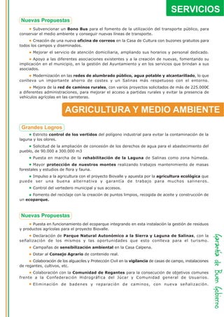 SERVICIOS
       Subvencionar un Bono Bus para el fomento de la utilización del transporte público, para
conservar el medio ambiente y conseguir nuevas líneas de transporte.
       Creación de una nueva oficina de correos en la Casa de Cultura con buzones gratuitos para
todos los campos y diseminados.
       Mejorar el servicio de atención domiciliaria, ampliando sus horarios y personal dedicado.
       Apoyo a las diferentes asociaciones existentes y a la creación de nuevas, fomentando su
implicación en el municipio, en la gestión del Ayuntamiento y en los servicios que brindan a sus
asociados.
       Modernización en las redes de alumbrado público, agua potable y alcantarillado, lo que
conlleva un importante ahorro de costes y un Salinas más respetuoso con el entorno.
       Mejora de la red de caminos rurales, con varios proyectos solicitados de más de 225.000€
a diferentes administraciones, para mejorar el acceso a partidas rurales y evitar la presencia de
vehículos agrícolas en las carreteras.


                         AGRICULTURA Y MEDIO AMBIENTE

       Estricto control de los vertidos del polígono industrial para evitar la contaminación de la
laguna y los olores.
       Solicitud de la ampliación de concesión de los derechos de agua para el abastecimiento del
pueblo, de 90.000 a 300.000 m3
       Puesta en marcha de la rehabilitación de la Laguna de Salinas como zona húmeda.
       Mayor protección de nuestros montes realizando trabajos mantenimiento de masas
forestales y estudios de flora y fauna.
     Impulso a la agricultura con el proyecto Biovalle y apuesta por la agricultura ecológica que
puede ser una buena alternativa y garantía de trabajo para muchos salineros.
       Control del vertedero municipal y sus accesos.
      Fomento del reciclaje con la creación de puntos limpios, recogida de aceite y construcción de
un ecoparque.




       Puesta en funcionamiento del ecoparque integrando en esta instalación la gestión de residuos
y productos agrícolas para el proyecto Biovalle.
      Declaración de Parque Natural Autonómico a la Sierra y Laguna de Salinas, con la
señalización de los mismos y las oportunidades que esto conlleva para el turismo.
       Campañas de sensibilización ambiental en la Casa Calpena.
       Dotar al Consejo Agrario de contenido real.
       Colaboración de los alguaciles y Protección Civil en la vigilancia de casas de campo, instalaciones
de regantes, cultivos, etc.
      Colaboración con la Comunidad de Regantes para la consecución de objetivos comunes
frente a la Confederación Hidrográfica del Júcar y Comunidad general de Usuarios.
       Eliminación de badenes y reparación de caminos, con nueva señalización.
 