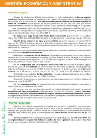 GESTIÓN ECONÓMICA Y ADMINTRATIVA


       El sello de identidad de Salinas Independiente es, como todos saben, la buena gestión
 municipal, la optimización de los recursos y el ser capaces de adaptarnos a las nuevas condiciones
 económicas. Nos encontramos con muchas personas que no pagaban los impuestos como el
 resto de ciudadanos por la dejadez del anterior gobierno y esta ha sido una tarea que Salinas
 Independiente se ha encargado de ajustar y reparar. En esta legislatura hemos conseguido lo siguiente:
        En colaboración con SUMA se ha realizado un revisión de padrones de contribución (IBI) e
 impuestos que ha supuesto unos ingresos extraordinarios de 100.000 € en 2009 y 2010 así como el
 ingreso permanente cada año de más de 30.000 €.
        Reducción del pago anual de la deuda del Ayuntamiento que al inicio de la legislatura
 era de casi 90.000 € hasta los 20.000 € actuales, con la consiguiente reducción de pago de intereses.
        Ajuste de los padrones de agua y alcantarillado, lo que ha supuesto un incremento de
 ingresos de 10.000 € anuales, gracias a la detección de usuarios que pagaban por debajo de sus
 obligaciones. Esto ha permitido la congelación de algunos impuestos en 2010 y un aumento por
 debajo del IPC en este 2011.
       Cambio en las ordenanzas fiscales para que las familias numerosas, pensionistas y discapacitados
 se beneficien de rebajas de impuestos.
        Revisión de los importes de los alquileres de instalaciones municipales para obtener mayores
 ingresos. En las oficinas de INALVISA se pasa de recaudar 4.000 € al año a 14.000 €, Casa Calpena
 se ha alquilado para que se ingresen 12.000 anuales, se ha regulado el Rastro de los domingos con
 lo que Ayuntamiento recauda unos 15.000 € al año.
        Se ha renegociado con las empresas concesionarias de servicios municipales (agua,
 basura, etc), con los proveedores del Ayuntamiento y las empresas que prestan servios (telefonía,
 seguros, instaladores, bancos, electricidad, mantenimientos, etc) lo que ha supuesto un importante
 ahorro para el pueblo y una mejora en los servicios que el ciudadano recibe.
        Instalación de un reductor de flujo eléctrico y reparación de las instalaciones, lo que reduce
 el consumo eléctrico del alumbrado en 18.000 € anuales.
        Imposición de sanciones por incumplimiento de ordenanzas (urbanismo, vertidos, etc) por un
 importe de cerca de 60.000 €.
        Se han ejecutado avales por incumplimiento de compromisos contractuales con un agente
 urbanizador por un importe de 270.000 €.
        En resumen, una muy buena gestión, que ha permitido a Salinas Independiente conseguir la
 estabilidad en los presupuestos de Ayuntamiento, contener los impuestos, reducir la deuda,
 aumentar la inversión, acometer planes de empleo, realizar inversiones con fondos propios
 sin depender del adelanto de subvenciones y en definitiva conseguir que Salinas note menos la crisis
 que en el resto de municipios de la comarca y la provincia.




         Desde la Concejalía de Hacienda se va a realizar el cruce entre contribución y tasa de basura,
 con el fin de detectar impagos y corregir errores. Estos trabajos supondrán la creación de nueva
 tipología para garajes, locales, viviendas vacías, etc. Con esta medida el Ayuntamiento tiene previsto
 recaudar unos 6.000 € más, pero el contribuyente verá reducida esta tasa de basura de 90 € a
 30 €.
        Salinas Independiente se compromete, porque ya lo tiene estudiado, reducir en un 10% las
 consignaciones presupuestarias de las concejalías de mayor gasto (Fiestas, Cultura, Deportes)
 sin que esto suponga un deterioro de los servicios prestados.
 