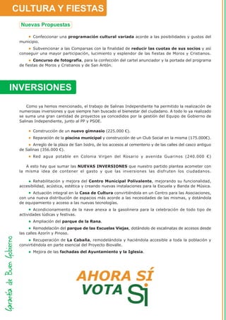 CULTURA Y FIESTAS

       Confeccionar una programación cultural variada acorde a las posibilidades y gustos del
 municipio.
       Subvencionar a las Comparsas con la finalidad de reducir las cuotas de sus socios y así
 conseguir una mayor participación, lucimiento y esplendor de las fiestas de Moros y Cristianos.
         Concurso de fotografía, para la confección del cartel anunciador y la portada del programa
 de fiestas de Moros y Cristianos y de San Antón.




INVERSIONES
     Como ya hemos mencionado, el trabajo de Salinas Independiente ha permitido la realización de
 numerosas inversiones y que siempre han buscado el bienestar del ciudadano. A todo lo ya realizado
 se suma una gran cantidad de proyectos ya concedidos por la gestión del Equipo de Gobierno de
 Salinas Independiente, junto al PP y PSOE.

        Construcción de un nuevo gimnasio (225.000 €).
        Reparación de la piscina municipal y construcción de un Club Social en la misma (175.000€).
        Arreglo de la plaza de San Isidro, de los accesos al cementerio y de las calles del casco antiguo
 de Salinas (356.000 €).
        Red agua potable en Colonia Virgen del Rosario y avenida Guarinos (240.000 €)

    A esto hay que sumar las NUEVAS INVERSIONES que nuestro partido plantea acometer con
 la misma idea de contener el gasto y que las inversiones las disfruten los ciudadanos.

        Rehabilitación y mejora del Centro Municipal Polivalente, mejorando su funcionalidad,
 accesibilidad, acústica, estética y creando nuevas instalaciones para la Escuela y Banda de Música.
        Actuación integral en la Casa de Cultura convirtiéndola en un Centro para las Asociaciones,
 con una nueva distribución de espacios más acorde a las necesidades de las mismas, y dotándola
 de equipamiento y acceso a las nuevas tecnologías.
         Acondicionamiento de la nave anexa a la gasolinera para la celebración de todo tipo de
 actividades lúdicas y festivas.
        Ampliación del parque de la Rana.
         Remodelación del parque de las Escuelas Viejas, dotándolo de escalinatas de accesos desde
 las calles Azorín y Pinoso.
         Recuperación de La Cabaña, remodelándola y haciéndola accesible a toda la población y
 convirtiéndola en parte esencial del Proyecto Biovalle.
        Mejora de las fachadas del Ayuntamiento y la Iglesia.
 
