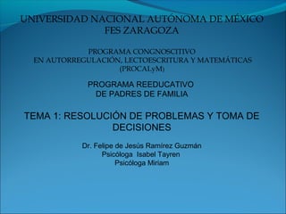 UNIVERSIDAD NACIONAL AUTÓNOMA DE MÉXICO
              FES ZARAGOZA

             PROGRAMA CONGNOSCITIVO
  EN AUTORREGULACIÓN, LECTOESCRITURA Y MATEMÁTICAS
                    (PROCALyM)

             PROGRAMA REEDUCATIVO
              DE PADRES DE FAMILIA

TEMA 1: RESOLUCIÓN DE PROBLEMAS Y TOMA DE
                DECISIONES
            Dr. Felipe de Jesús Ramírez Guzmán
                  Psicóloga Isabel Tayren
                       Psicóloga Miriam
 