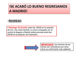 !SE ACABÓ LO BUENO REGRESAMOS
  A MADRID!

• REGRESO


 Domingo 15 de julio sobre las 16h00 en la estación
de Irún ( los niños tendrán un picnic entregado por el
centro) la llegada a Madrid estará prevista sobre las
22h00 en la estación de Chamartín.




                                       IMPORTANTE: los horarios de los
                                       trenes son orientativos por otros
                                       años se confirmarán más adelante.
 