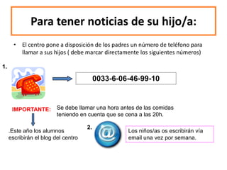 Para tener noticias de su hijo/a:
       • El centro pone a disposición de los padres un número de teléfono para
         llamar a sus hijos ( debe marcar directamente los siguientes números)

1.

                                          0033-6-06-46-99-10



      IMPORTANTE:        Se debe llamar una hora antes de las comidas
                         teniendo en cuenta que se cena a las 20h.

                                     2.
     .Este año los alumnos                         Los niños/as os escribirán vía
     escribirán el blog del centro                 email una vez por semana.
 