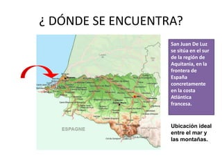 ¿ DÓNDE SE ENCUENTRA?
                   San Juan De Luz
                   se sitúa en el sur
                   de la región de
                   Aquitania, en la
                   frontera de
                   España
                   concretamente
                   en la costa
                   Atlántica
                   francesa.



                   Ubicación ideal
                   entre el mar y
                   las montañas.
 