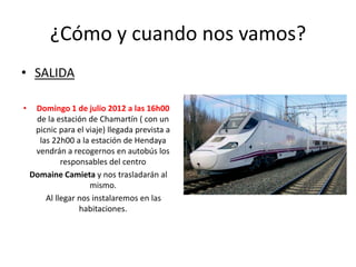 ¿Cómo y cuando nos vamos?
• SALIDA

•    Domingo 1 de julio 2012 a las 16h00
     de la estación de Chamartín ( con un
     picnic para el viaje) llegada prevista a
      las 22h00 a la estación de Hendaya
     vendrán a recogernos en autobús los
             responsables del centro
    Domaine Camieta y nos trasladarán al
                     mismo.
        Al llegar nos instalaremos en las
                  habitaciones.
 