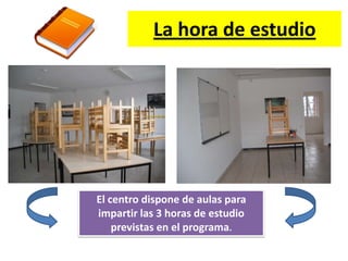 La hora de estudio




El centro dispone de aulas para
impartir las 3 horas de estudio
    previstas en el programa.
 