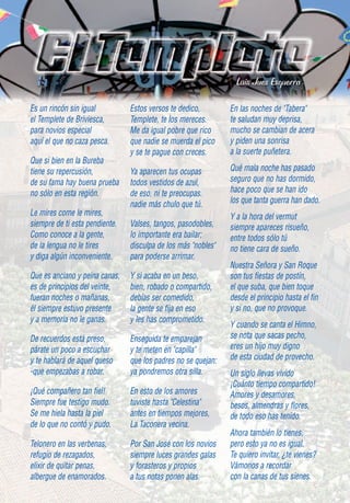 Luis Juez Ezquerra

Es un rincón sin igual          Estos versos te dedico,        En las noches de "Tabera"
el Templete de Briviesca,       Templete, te los mereces.      te saludan muy deprisa,
para novios especial            Me da igual pobre que rico     mucho se cambian de acera
aquí el que no caza pesca.      que nadie se muerda el pico    y piden una sonrisa
                                y se te pague con creces.      a la suerte puñetera.
Que si bien en la Bureba
tiene su repercusión,           Ya aparecen tus ocupas         Qué mala noche has pasado
de su fama hay buena prueba     todos vestidos de azul,        seguro que no has dormido,
no sólo en esta región.         de eso, ni te preocupas.       hace poco que se han ido
                                nadie más chulo que tú.        los que tanta guerra han dado.
Le mires come le mires,                                        Y a la hora del vermut
siempre de ti esta pendiente.   Valses, tangos, pasodobles,    siempre apareces risueño,
Como conoce a la gente,         lo importante era bailar;      entre todos sólo tú
de la lengua no le tires        disculpa de los más "nobles"   no tiene cara de sueño.
y diga algún inconveniente.     para poderse arrimar.
                                                               Nuestra Señora y San Roque
Que es anciano y peina canas,   Y si acaba en un beso,         son tus fiestas de postín,
es de principios del veinte,    bien, robado o compartido,     el que suba, que bien toque
fueran noches o mañanas,        debías ser comedido,           desde el principio hasta el fin
él siempre estuvo presente      la gente se fija en eso        y si no, que no provoque.
y a memoria no le ganas.        y les has comprometido.
                                                               Y cuando se canta el Himno,
De recuerdos está preso,        Enseguida te emparejan         se nota que sacas pecho,
párate un poco a escuchar       y te meten en "capilla"        eres un hijo muy digno
y te hablará de aquel queso     que los padres no se quejan:   de esta ciudad de provecho.
-que empezabas a robar.         ya pondremos otra silla.       Un siglo llevas vivido
                                                               ¡Cuánto tiempo compartido!
¡Qué compañero tan fiel!        En esto de los amores          Amores y desamores,
Siempre fue testigo mudo.       tuviste hasta "Celestina"      besos, almendras y flores,
Se me hiela hasta la piel       antes en tiempos mejores,      de todo eso has tenido.
de lo que no contó y pudo.      La Taconera vecina.
                                                               Ahora también lo tienes,
Telonero en las verbenas,       Por San José con los novios    pero esto ya no es igual.
refugio de rezagados,           siempre luces grandes galas    Te quiero invitar, ¿te vienes?
elixir de quitar penas,         y forasteros y propios         Vámonos a recordar
albergue de enamorados.         a tus notas ponen alas.        con la canas de tus sienes.
 