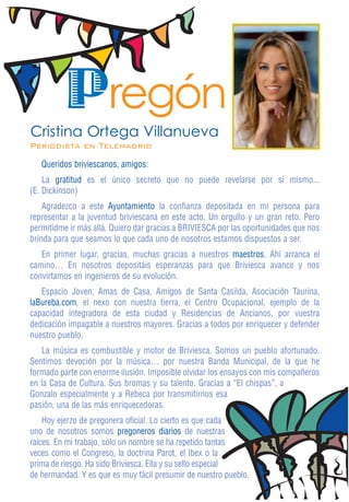 Pregón
Cristina Ortega Villanueva
Periodista en Telemadrid
   Queridos briviescanos, amigos:
    La gratitud es el único secreto que no puede revelarse por sí mismo...
(E. Dickinson)
    Agradezco a este Ayuntamiento la confianza depositada en mi persona para
representar a la juventud briviescana en este acto. Un orgullo y un gran reto. Pero
permitidme ir más allá. Quiero dar gracias a BRIVIESCA por las oportunidades que nos
brinda para que seamos lo que cada uno de nosotros estamos dispuestos a ser.
   En primer lugar, gracias, muchas gracias a nuestros maestros. Ahí arranca el
camino… En nosotros depositáis esperanzas para que Briviesca avance y nos
convirtamos en ingenieros de su evolución.
   Espacio Joven, Amas de Casa, Amigos de Santa Casilda, Asociación Taurina,
laBureba.com, el nexo con nuestra tierra, el Centro Ocupacional, ejemplo de la
capacidad integradora de esta ciudad y Residencias de Ancianos, por vuestra
dedicación impagable a nuestros mayores. Gracias a todos por enriquecer y defender
nuestro pueblo.
   La música es combustible y motor de Briviesca. Somos un pueblo afortunado.
Sentimos devoción por la música… por nuestra Banda Municipal, de la que he
formado parte con enorme ilusión. Imposible olvidar los ensayos con mis compañeros
en la Casa de Cultura. Sus bromas y su talento. Gracias a “El chispas”, a
Gonzalo especialmente y a Rebeca por transmitirnos esa
pasión, una de las más enriquecedoras.
    Hoy ejerzo de pregonera oficial. Lo cierto es que cada
uno de nosotros somos pregoneros diarios de nuestras
raíces. En mi trabajo, sólo un nombre se ha repetido tantas
veces como el Congreso, la doctrina Parot, el Ibex o la
prima de riesgo. Ha sido Briviesca. Ella y su sello especial
de hermandad. Y es que es muy fácil presumir de nuestro pueblo.
 