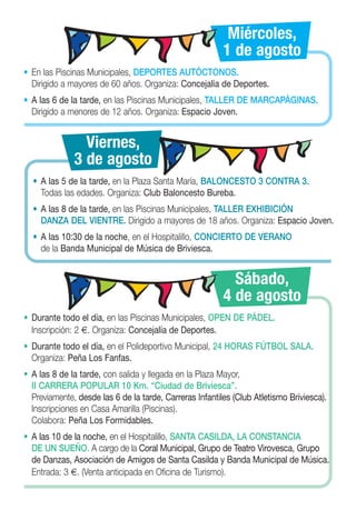 Miércoles,
                                                         1 de agosto
• En las Piscinas Municipales, DEPORTES AUTÓCTONOS.
  Dirigido a mayores de 60 años. Organiza: Concejalía de Deportes.
• A las 6 de la tarde, en las Piscinas Municipales, TALLER DE MARCAPÁGINAS.
  Dirigido a menores de 12 años. Organiza: Espacio Joven.


                Viernes,
              3 de agosto
  • A las 5 de la tarde, en la Plaza Santa María, BALONCESTO 3 CONTRA 3.
    Todas las edades. Organiza: Club Baloncesto Bureba.
  • A las 8 de la tarde, en las Piscinas Municipales, TALLER EXHIBICIÓN
    DANZA DEL VIENTRE. Dirigido a mayores de 18 años. Organiza: Espacio Joven.
  • A las 10:30 de la noche, en el Hospitalillo, CONCIERTO DE VERANO
    de la Banda Municipal de Música de Briviesca.


                                                           Sábado,
                                                         4 de agosto
• Durante todo el día, en las Piscinas Municipales, OPEN DE PÁDEL.
  Inscripción: 2 €. Organiza: Concejalía de Deportes.
• Durante todo el día, en el Polideportivo Municipal, 24 HORAS FÚTBOL SALA.
  Organiza: Peña Los Fanfas.
• A las 8 de la tarde, con salida y llegada en la Plaza Mayor,
  II CARRERA POPULAR 10 Km. “Ciudad de Briviesca”.
  Previamente, desde las 6 de la tarde, Carreras Infantiles (Club Atletismo Briviesca).
  Inscripciones en Casa Amarilla (Piscinas).
  Colabora: Peña Los Formidables.
• A las 10 de la noche, en el Hospitalillo, SANTA CASILDA, LA CONSTANCIA
  DE UN SUEÑO. A cargo de la Coral Municipal, Grupo de Teatro Virovesca, Grupo
  de Danzas, Asociación de Amigos de Santa Casilda y Banda Municipal de Música.
  Entrada: 3 €. (Venta anticipada en Oficina de Turismo).
 
