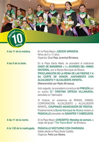 s
         ne


          10
     r
 Vie




            agosto

A las 11 de la mañana.       En la Plaza Mayor, JUEGOS VARIADOS.
                             Niños de 6 a 12 años.
                             Organiza: Cruz Roja Juventud Briviesca.

A las 8 de la tarde.         En la Plaza Santa María, se procederá al tradicional
                             IZADO DE BANDERAS a los ACORDES DEL HIMNO
                             NACIONAL, por la Banda Municipal de Música.
                             PROCLAMACIÓN DE LA REINA DE LAS FIESTAS Y A
                             SU CORTE DE HONOR, JUNTAMENTE CON
                             ALCALDESITO Y ALCALDESITA INFANTIL.
                             (Retransmitido por Radio Briviesca).
                             Acto seguido, se procederá a la lectura del PREGÓN por
                             su autora D.ª CRISTINA ORTEGA VILLANUEVA,
                             periodista en Telemadrid.
                             Al finalizar, en presencia de REINAS, DAMAS,
                             CORPORACIÓN, ALCALDESITO y ALCALDESITA
                             INFANTIL, CHUPINAZO ANUNCIADOR DE FIESTAS.
                             Posteriormente la Banda Municipal de Música iniciará un
                             PASACALLE precedido de GIGANTES Y CABEZUDOS.

A las 11 de la noche.        En la Plaza Mayor, CONCIERTO: Melodías de siempre, a
                             cargo del grupo “The Trama Band” de Briviesca.

A la 1:30 de la madrugada.   PASACALLE NOCTURNO CON CHARANGA.
                             Salida desde la Plaza Santa Casilda.
                             Organiza: Peña Los Maxka.
 