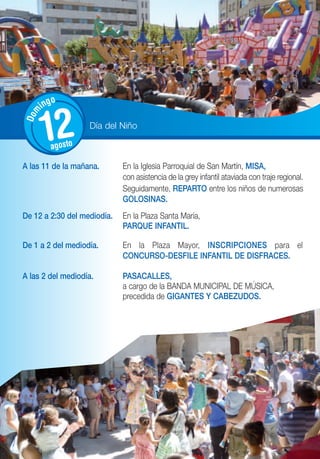 o
      ing
Dom




      12 agosto
                   Día del Niño



A las 11 de la mañana.       En la Iglesia Parroquial de San Martín, MISA,
                             con asistencia de la grey infantil ataviada con traje regional.
                             Seguidamente, REPARTO entre los niños de numerosas
                             GOLOSINAS.
De 12 a 2:30 del mediodía.   En la Plaza Santa María,
                             PARQUE INFANTIL.

De 1 a 2 del mediodía.       En la Plaza Mayor, INSCRIPCIONES para el
                             CONCURSO-DESFILE INFANTIL DE DISFRACES.

A las 2 del mediodía.        PASACALLES,
                             a cargo de la BANDA MUNICIPAL DE MÚSICA,
                             precedida de GIGANTES Y CABEZUDOS.
 