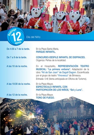 o
      ing
Dom




      12 agosto
                    Día del Niño



De 4:30 a 7 de la tarde.    En la Plaza Santa María,
                            PARQUE INFANTIL.

De 7 a 9 de la tarde.       CONCURSO-DESFILE INFANTIL DE DISFRACES.
                            Organiza: Peñas de la localidad.

A las 10 de la noche.       En el Hospitalillo, REPRESENTACIÓN TEATRO
                            MUSICAL: “La primera verbena”. Adaptación de la
                            obra “Nit de San Joan” de Dagoll Dagom. Escenificada
                            por el grupo de teatro “Virovesca” de Briviesca.
                            Entrada: 5 € (Venta anticipada en Oficina de Turismo).
A las 10:30 de la noche.    En la Plaza Mayor,
                            ESPECTÁCULO INFANTIL CON
                            PARTICIPACIÓN DE LOS NIÑOS, “Sol y Luna”.
A las 12 de la noche.       En la Plaza Mayor,
                            TORO DE FUEGO.
 
