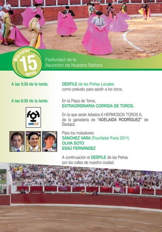 les
      rco


       15
Mié




                     Festividad de la
                     Asunción de Nuestra Señora
         agosto

A las 5:30 de la tarde.     DESFILE de las Peñas Locales
                            como preludio para asistir a los toros.

A las 6:30 de la tarde.     En la Plaza de Toros,
                            EXTRAORDINARIA CORRIDA DE TOROS.
                            En la que serán lidiados 6 HERMOSOS TOROS 6,
                            de la ganadería de “ADELAIDA RODRÍGUEZ” de
                            Badajoz.
                            Para los matadores:
                            SÁNCHEZ VARA (Triunfador Feria 2011)
                            OLIVA SOTO
                            ESAÚ FERNÁNDEZ

                            A continuación el DESFILE de las Peñas
                            por las calles de nuestra ciudad.
 