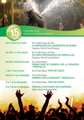 les
      rco


       15
Mié




                    Festividad de la
                    Asunción de Nuestra Señora
         agosto
De 8 a 9:30 de la noche.       En la Calle Duque de Frías,
                               III CAMPEONATO DE LANZAMIENTO DE BOINAS.
                               Organiza: Peña El Fary Briviesca.
De 9:30 a 11 de la noche.      En la Calle Duque de Frías,
                               XIV GRAN CONTRARRELOJ DE CARRETILLAS.
                               Organiza: Peña El Fary Briviesca.
De 9:30 a 10:30 de la noche.   En la Plaza Mayor,
                               PRIMER PASE DE VERBENA POR LA ORQUESTA:
                               “TARANTELLA”.
A las 11 de la noche.          En la Plaza Mayor, TORO DE FUEGO.

Desde la 1 de la madrugada.    En la Plaza Mayor,
                               VERBENA POR LA ORQUESTA: “TARANTELLA”.
A la 1 de la madrugada.        En la Plaza Mayor, TORO DE FUEGO.

A la 1:30 de la madrugada.     PASACALLE NOCTURNO CON CHARANGA.
                               Salida desde el Ayuntamiento.
 