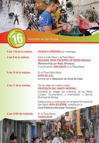 s
       ve


       16
 Jue




                      Festividad de San Roque

             agosto

A las 7:30 de la mañana.     DIANAS FLOREADAS por charangas.

A las 8 de la mañana.        Entre la Calle Mayor y la Plaza Mayor,
                             SEGUNDO GRAN ENCIERRO DE RESES BRAVAS.
                             (Retransmitido por Radio Briviesca).
                             A continuación, BAILABLES en la Plaza Mayor.

A las 10 de la mañana.       En la Plaza Santa María,
                             SOPA DE AJO.
                             Servida por la Asociación de Amas de Casa.

A las 11 de la mañana.       Por las calles de nuestra ciudad,
                             PROCESIÓN DEL SANTO PATRONO.
                             Escoltada su imagen por miembros de las Peñas
                             Locales, Ayuntamiento y Autoridades, y Banda
                             Municipal de Música.
                             Celebrándose a continuación en la Iglesia Parroquial de
                             San Martín MISA SOLEMNE, cantada por la
                             Coral Polifónica Municipal “Virovesca”.

A las 12:30 del mediodía.    En la Plaza Mayor,
                             CABEZUDOS.
 