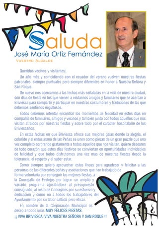 Saluda
José María Ortiz Fernández
Vuestro Alcalde

    Queridos vecinos y visitantes:
    Un año más y coincidiendo con el ecuador del verano vuelven nuestras fiestas
patronales, siempre puntuales pero siempre diferentes en honor a Nuestra Señora y
San Roque.
    De nuevo nos acercamos a las fechas más señaladas en la vida de nuestra ciudad,
son días de fiesta en los que vienen a visitarnos amigos y familiares que se acercan a
Briviesca para compartir y participar en nuestras costumbres y tradiciones de las que
debemos sentirnos orgullosos.
    Todos debemos intentar encontrar los momentos de felicidad en estos días en
compañía de familiares, amigos y vecinos y también junto con todos aquellos que nos
visitan atraídos por nuestras fiestas y sobre todo por el carácter hospitalario de los
Briviescanos.
    En estas fechas en que Briviesca ofrece sus mejores galas donde la alegría, el
colorido y el entusiasmo de las Peñas se unen como piezas de un gran puzzle que una
vez completo sorprende gratamente a todos aquellos que nos visitan, quiero desearos
de todo corazón que estos días festivos se conviertan en oportunidades inolvidables
de felicidad y que todos disfrutemos una vez mas de nuestras fiestas desde la
tolerancia, el respeto y el saber estar.
    Como siempre quiero aprovechar estas líneas para agradecer y felicitar a las
personas de las diferentes peñas y asociaciones que han trabajado de
forma voluntaria por conseguir las mejores fiestas, a
la Concejalía de Festejos por lograr un amplio y
variado programa ajustándose al presupuesto
consignado, al resto de Concejales por su esfuerzo y
dedicación y como no a todos los trabajadores del
Ayuntamiento por su labor callada pero eficaz.
    En nombre de la Corporación Municipal os
deseo a todos unas MUY FELICES FIESTAS.
¡¡ VIVA BRIVIESCA, VIVA NUESTRA SEÑORA Y SAN ROQUE !!
 