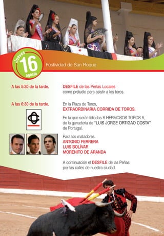s
       ve


       16
 Jue




                      Festividad de San Roque

             agosto

A las 5:30 de la tarde.      DESFILE de las Peñas Locales
                             como preludio para asistir a los toros.

A las 6:30 de la tarde.      En la Plaza de Toros,
                             EXTRAORDINARIA CORRIDA DE TOROS.
                             En la que serán lidiados 6 HERMOSOS TOROS 6,
                             de la ganadería de “LUIS JORGE ORTIGAO COSTA”
                             de Portugal.
                             Para los matadores:
                             ANTONIO FERRERA
                             LUIS BOLÍVAR
                             MORENITO DE ARANDA

                             A continuación el DESFILE de las Peñas
                             por las calles de nuestra ciudad.
 