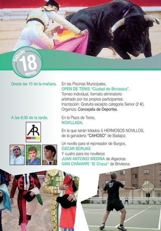 o
       ad


       18
S áb




             agosto

Desde las 10 de la mañana.   En las Piscinas Municipales,
                             OPEN DE TENIS “Ciudad de Briviesca”.
                             Torneo individual, formato eliminatorio
                             arbitrado por los propios participantes.
                             Inscripción: Gratuita excepto categoría Senior (2 €).
                             Organiza: Concejalía de Deportes.
A las 6:30 de la tarde.      En la Plaza de Toros,
                             NOVILLADA.
                             En la que serán lidiados 5 HERMOSOS NOVILLOS,
                             de la ganadería “CAHOSO” de Badajoz.
                             Un novillo para el rejoneador de Burgos,
                             ÓSCAR BORJAS
                             Y cuatro para los novilleros
                             JUAN ANTONIO MEDINA de Algeciras.
                             IVÁN CHÁVARRI “El Chava” de Briviesca.
 
