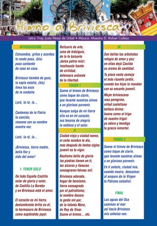 Letra: Fray Justo Pérez de Urbel • Música: Maestro D. Rafael Calleja

   INTRODUCCION                 Relicario de arte,                       III
                                cuna de hidalguía,
Estruendos, gritos y acordes:                                  Son bellas tus arboledas
                                de la fe baluarte
la ronda pasa, (bis)                                           refugio de amor y paz;
                                ¡dulce patria mía!;
pasa cantando                                                  en ellas dejó Casilda
                                inexhausta fuente
de casa en casa.                                               su aroma de santidad.
                                de virilidad,
                                defensora ardiente             Tu plaza vasta semeja
Briviesca tiembla de gozo,                                     el más risueño jardín,
                                de la libertad.
la copla estalla, (bis)                                        cuando tus hijas la inundan
                                       TODOS 1
lleva los ecos                                                 con su encanto juvenil.
de la rondalla.                 Suene el himno de Briviesca
                                como toque de clarín,          Mujer briviescana
                                que levante nuestras almas     rosa peregrina,
Lará, la rá, la...
                                a un glorioso porvenir.        virtud castellana
                                Aunque salga de mi tierra      belleza divina;
Cantemos de la Patria                                          buena como el trigo
la canción,                     ella va en mi corazón,
                                sus tesoros de alegría         de nuestro trigal:
resuene con su nombre                                          yo adoro y bendigo
nuestra voz.                    la nobleza y el valor.
                                                               tu gracia inmortal.
                                           II
Lará, la rá, la...              Ciudad vieja y ciudad nueva,
                                el celta nombre te dio,              TODOS 2
                                mas después de tantos siglos   Suene el himno de Briviesca
¡Briviesca, tierra madre,
                                juvenil es tu vigor.           como toque de clarín,
bella flor y
nido del amor!                  Bautismo bello de gloria       que levante nuestras almas
                                las piedras tienen en ti;      a un glorioso porvenir.
                                tus alcores y llanuras         En ti anhelo, ciudad mía,
   I. TENOR SOLO                consagraron héroes mil.        cuando muera, descansar,
De toda España Castilla         Briviesca adorada,             al amparo de la Virgen
solar de gloria y valor,        hogar de heroísmo,             tu Patrona celestial.
de Castilla La Bureba           tierra consagrada
y en Briviesca está el amor.    por el patriotismo;
                                                                       FINAL
                                tu nombre decora
El corazón es mi tierra,        la gesta sin par,              Las aguas del Oca
deslumbrante brilla en él,      de la Infanta Mora,            caminan al mar
la hermosura de Briviesca       de Ruy de Vivar.               así hacia Briviesca
como espléndido joyel.          Suene el himno... etc.         mis anhelos van.
 