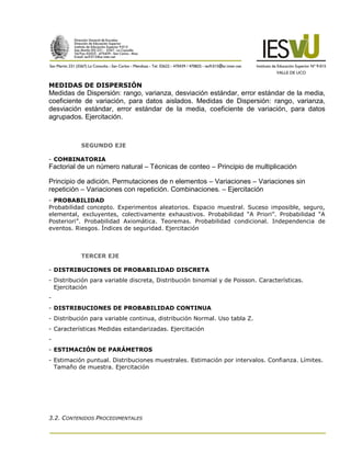 MEDIDAS DE DISPERSIÓN
Medidas de Dispersión: rango, varianza, desviación estándar, error estándar de la media,
coeficiente de variación, para datos aislados. Medidas de Dispersión: rango, varianza,
desviación estándar, error estándar de la media, coeficiente de variación, para datos
agrupados. Ejercitación.



           SEGUNDO EJE

- COMBINATORIA
Factorial de un número natural – Técnicas de conteo – Principio de multiplicación

Principio de adición. Permutaciones de n elementos – Variaciones – Variaciones sin
repetición – Variaciones con repetición. Combinaciones. – Ejercitación
- PROBABILIDAD
Probabilidad concepto. Experimentos aleatorios. Espacio muestral. Suceso imposible, seguro,
elemental, excluyentes, colectivamente exhaustivos. Probabilidad “A Priori”. Probabilidad “A
Posteriori”. Probabilidad Axiomática. Teoremas. Probabilidad condicional. Independencia de
eventos. Riesgos. Índices de seguridad. Ejercitación



           TERCER EJE

- DISTRIBUCIONES DE PROBABILIDAD DISCRETA
- Distribución para variable discreta, Distribución binomial y de Poisson. Características.
  Ejercitación
-
- DISTRIBUCIONES DE PROBABILIDAD CONTINUA
- Distribución para variable continua, distribución Normal. Uso tabla Z.
- Características Medidas estandarizadas. Ejercitación
-
- ESTIMACIÓN DE PARÁMETROS
- Estimación puntual. Distribuciones muestrales. Estimación por intervalos. Confianza. Límites.
  Tamaño de muestra. Ejercitación




3.2. CONTENIDOS PROCEDIMENTALES
 