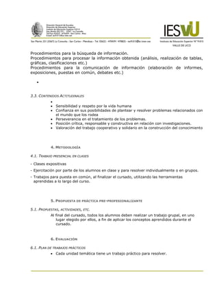 Procedimientos para la búsqueda de información.
Procedimientos para procesar la información obtenida (análisis, realización de tablas,
gráficas, clasificaciones etc.)
Procedimientos para la comunicación de información (elaboración de informes,
exposiciones, puestas en común, debates etc.)

   


3.3. CONTENIDOS ACTITUDINALES
           
            Sensibilidad y respeto por la vida humana
            Confianza en sus posibilidades de plantear y resolver problemas relacionados con
             el mundo que los rodea
            Perseverancia en el tratamiento de los problemas.
            Posición crítica, responsable y constructiva en relación con investigaciones.
            Valoración del trabajo cooperativo y solidario en la construcción del conocimiento




           4. METODOLOGÍA

4.1. TRABAJO PRESENCIAL EN CLASES

- Clases expositivas
- Ejercitación por parte de los alumnos en clase y para resolver individualmente o en grupos.
- Trabajos para puesta en común, al finalizar el cursado, utilizando las herramientas
  aprendidas a lo largo del curso.




           5. PROPUESTA DE PRÁCTICA PRE-PROFESIONALIZANTE

5.1. PROPUESTAS, ACTIVIDADES, ETC.
           Al final del cursado, todos los alumnos deben realizar un trabajo grupal, en uno
              lugar elegido por ellos, a fin de aplicar los conceptos aprendidos durante el
              cursado.



           6. EVALUACIÓN

6.1. PLAN DE TRABAJOS PRÁCTICOS
            Cada unidad temática tiene un trabajo práctico para resolver.
 