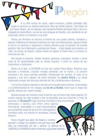 Pregón
              A su fértil campo de cereal, valles inmensos y bellas arboledas sólo
   iguala en atractivo su potente patrimonio, Bien de Interés Cultural. Tras hablar de
  sus Casas Palacio, de sus Iglesias, del imponente Retablo de Santa Clara o de la ex
Colegiata de Santa María, una de las más antiguas de España y aún pendiente de ser
restaurada ¡cómo no rendirnos a sus pies!
    Pasear por Briviesca es recorrer la historia de una ciudad valiente, luchadora y
patriota; Caballeros briviescanos lucharon con valor en la Reconquista, siguieron fieles
al Cid en su destierro o exploraron el Nuevo Mundo (Juan de Ayolas). De trazado
perfecto, líder de la Merindad y premiada por Reyes… fuiste elegida para celebrar, en
1387, las Cortes de Castilla: inédito intento de regular el Poder Real y la historia te
reconoce por ello.
   Del pasado al presente. Pueblo honesto, generoso, entusiasta, familiar y plural
(más de 40 nacionalidades bajo un mismo escudo). Y como no, celoso de sus
costumbres y tradiciones.
   Dentro de 6 días, el SILENCIO se hará con nuestra Plaza Mayor. Nuestros ojos
buscarán a familiares, cruzarán miradas cómplices con el vecino y el corazón
recordará a los seres queridos perdidos. Comenzarán los acordes, el nudo en la
garganta y esa semi ceguera, de sobra conocida. Es nuestro Himno y se antoja
impensable encajar otra letra que describa tan fiel y brillantemente a Briviesca.
    Y ya no hay tristeza o desazón si ese día uno no puede estar presente. La tecnología
y la profesionalidad de mis colegas, La voz de La Bureba, hacen que la magia sea
posible. Gracias por vuestro trabajo…
    Gracias porque con vosotros inicié el camino que me lleva a leer estas páginas. En
vuestro estudio de radio empecé a leer la actualidad que hoy transmito a miles de
personas. En BriviescaTV cogí mi primer micrófono e hice mis primeras
entrevistas: a toreros (con Pinto como agencia
informativa), autoridades o a esos trasnochadores
que compartían sopas de ajo con los madrugadores.
Inevitable soltar una sonrisa al recordarlas. Gracias
Chávarri.
   Nunca imaginé que algún día llegaría a conocer,
aprender y trabajar con aquellos a los que hace unos
años me conformaba con leer y admirar. La defensa de la
LIBERTAD y la VERDAD ha sido mi referente y guía desde entonces.
 
