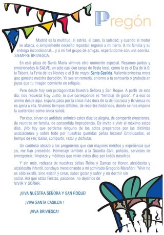 Pregón
              Madrid es la multitud, el estrés, el caos, la soledad; y cuando el motor
   se atasca, o simplemente necesito repostar, regreso a mi tierra. A mi familia y su
 entrega incondicional... y a mi fiel grupo de amigas, esperándome con una sonrisa.
SIEMPRE BRIVIESCA.
    En esta plaza de Santa María vivimos otro momento especial. Rezamos juntos y
emocionados la SALVE, un acto casi con rango de fiesta local, como lo es el Día de la 0,
la Tabera, la Feria de los Novios o el 9 de mayo: Santa Casilda. Valiente princesa mora
que ganaste nuestra devoción. Ya sea en romería, entorno a tu santuario o grabada en
joyas que tu imagen convierte en reliquia.
    Pero desde hoy son protagonistas Nuestra Señora y San Roque. A partir de este
día, nos recuerda Fray Justo, lo que corresponde es “temblar de gozo”. Y a eso os
animo desde aquí. España pasa por la crisis más dura de la democracia y Briviesca no
es ajena a ella. Vivimos tiempos difíciles, de recortes históricos, donde se nos impone
la austeridad como única salida.
    Por eso, sirvan de antídoto anímico estos días de alegría, de compartir emociones,
de reunirse en familia, de consentida imprudencia. Os invito a vivir al máximo estos
días. ¡No hay que perderse ninguno de los actos preparados por las distintas
asociaciones y sobre todo por nuestras queridas peñas locales! Emblusados, es
tiempo de reír, bailar, compartir, rezar y disfrutar.
   Un cariñoso abrazo a los pregoneros que con mayores méritos y experiencia que
yo, me han precedido. Homenaje también a la Guardia Civil, policías, servicios de
emergencia, limpieza y médicos que velan estos días por todos nosotros.
    Y sin más, rodeada de nuestras bellas Reina y Damas de Honor, alcaldesita y
alcaldesito infantil, concluyo mencionando a mi admirado Gregorio Marañón: “Vivir no
es sólo existir, sino existir y crear, saber gozar y sufrir y no dormir sin
soñar. Así que estas Fiestas, paisanos, no dejemos de
VIVIR Y SOÑAR.

   ¡VIVA NUESTRA SEÑORA Y SAN ROQUE!

       ¡VIVA SANTA CASILDA !

         ¡VIVA BRIVIESCA!
 