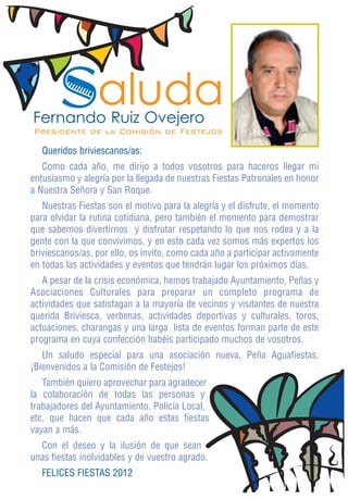 Saluda
Fernando Ruiz Ovejero
Presidente de la Comisión de Festejos

   Queridos briviescanos/as:
   Como cada año, me dirijo a todos vosotros para haceros llegar mi
entusiasmo y alegría por la llegada de nuestras Fiestas Patronales en honor
a Nuestra Señora y San Roque.
   Nuestras Fiestas son el motivo para la alegría y el disfrute, el momento
para olvidar la rutina cotidiana, pero también el momento para demostrar
que sabemos divertirnos y disfrutar respetando lo que nos rodea y a la
gente con la que convivimos, y en esto cada vez somos más expertos los
briviescanos/as, por ello, os invito, como cada año a participar activamente
en todas las actividades y eventos que tendrán lugar los próximos días.
   A pesar de la crisis económica, hemos trabajado Ayuntamiento, Peñas y
Asociaciones Culturales para preparar un completo programa de
actividades que satisfagan a la mayoría de vecinos y visitantes de nuestra
querida Briviesca, verbenas, actividades deportivas y culturales, toros,
actuaciones, charangas y una larga lista de eventos forman parte de este
programa en cuya confección habéis participado muchos de vosotros.
   Un saludo especial para una asociación nueva, Peña Aguafiestas,
¡Bienvenidos a la Comisión de Festejos!
   También quiero aprovechar para agradecer
la colaboración de todas las personas y
trabajadores del Ayuntamiento, Policía Local,
etc, que hacen que cada año estas fiestas
vayan a más.
  Con el deseo y la ilusión de que sean
unas fiestas inolvidables y de vuestro agrado.
   FELICES FIESTAS 2012
 