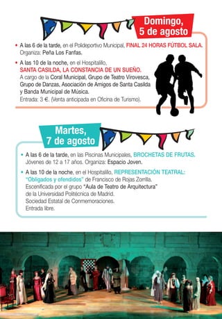 Domingo,
                                                      5 de agosto
• A las 6 de la tarde, en el Polideportivo Municipal, FINAL 24 HORAS FÚTBOL SALA.
  Organiza: Peña Los Fanfas.
• A las 10 de la noche, en el Hospitalillo,
  SANTA CASILDA, LA CONSTANCIA DE UN SUEÑO.
  A cargo de la Coral Municipal, Grupo de Teatro Virovesca,
  Grupo de Danzas, Asociación de Amigos de Santa Casilda
  y Banda Municipal de Música.
  Entrada: 3 €. (Venta anticipada en Oficina de Turismo).




               Martes,
             7 de agosto
  • A las 6 de la tarde, en las Piscinas Municipales, BROCHETAS DE FRUTAS.
    Jóvenes de 12 a 17 años. Organiza: Espacio Joven.
  • A las 10 de la noche, en el Hospitalillo, REPRESENTACIÓN TEATRAL:
    “Obligados y ofendidos” de Francisco de Rojas Zorrilla.
    Escenificada por el grupo “Aula de Teatro de Arquitectura”
    de la Universidad Politécnica de Madrid.
    Sociedad Estatal de Conmemoraciones.
    Entrada libre.
 