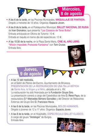 Miércoles,
                                                      8 de agosto
• A las 6 de la tarde, en las Piscinas Municipales, MAQUILLAJE DE FANTASÍA.
  Dirigido a menores de 12 años. Organiza: Espacio Joven.
• A las 8 de la tarde, en el Polideportivo Municipal, BALLET NACIONAL DE RUSIA
  de Ivan Gronakov, que presenta “Los Cosacos de Taras Bulba”.
  Entrada anticipada en Oficina de Turismo: 10 €.
  Entrada en taquilla el mismo día del espectáculo: 12 €.
• A las 10:30 de la noche, en la Plaza Santa María, CINE AL AIRE LIBRE:
  “Misión imposible: Protocolo Fantasma” con Tom Cruise.
  Entrada libre.




               Jueves,
             9 de agosto
  • A las 12 del mediodía,
    en el Salón de Plenos del Excmo. Ayuntamiento de Briviesca,
    PRESENTACIÓN DE LA RESTAURACIÓN DE UNA TALLA GÓTICA
    de Santa Ana, la Virgen y el Niño, ubicada en el s. XIV.
    La restauración ha sido financiada por la Fundación Grupo Siro.
    La presentación correrá a cargo del Catedrático de Arte D. René Payo, de la
    restauradora D.ª Mercedes Serrano González y del Director de Relaciones
    Externas del Grupo Siro D. Francisco Hevia.
  • A las 6 de la tarde, en las Piscinas Municipales, BOLOS HUMANOS.
    Dirigido a jóvenes de 12 a 17 años. Organiza: Espacio Joven.
  • A las 8 de la tarde, en el Hospitalillo, ESPECTÁCULO BALLET CLÁSICO.
    A cargo del grupo “Antología” de Burgos.
    Entrada libre.
 
