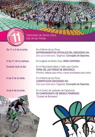 o
        ad


         11
 S áb




                       Festividad de Santa Clara
                       Día de las Peñas
              agosto

De 11 a 2 de la tarde.         En el Monte de los Pinos,
                               ENTRENAMIENTOS OFICIALES DEL DESCENSO DH.
                               Solo para federados. Organiza: Concejalía de Deportes.

A las 11 de la mañana.         En la Iglesia de Santa Clara, MISA CANTADA.

Durante todo el día.           En la Plaza Santa María y Calle Juan Cantón,
                               FERIA DE LAS PEÑAS DE BRIVIESCA.
                               Pinchos, talleres para niños y otras actividades para todos.

A las 5 de la tarde.           En el Monte de los Pinos,
                               COMPETICIÓN DESCENSO DH.
                               Solo para federados. Organiza: Concejalía de Deportes.

A las 6 de la tarde.           En el Centro de Jubilados de Cajacírculo,
                               XII CAMPEONATO DE BRISCA FEMENINO
                               “Ciudad de Briviesca”.
 