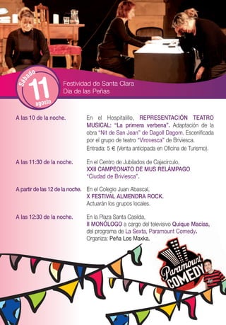 o
       ad


        11
S áb




                      Festividad de Santa Clara
                      Día de las Peñas
             agosto

A las 10 de la noche.         En el Hospitalillo, REPRESENTACIÓN TEATRO
                              MUSICAL: “La primera verbena”. Adaptación de la
                              obra “Nit de San Joan” de Dagoll Dagom. Escenificada
                              por el grupo de teatro “Virovesca” de Briviesca.
                              Entrada: 5 € (Venta anticipada en Oficina de Turismo).

A las 11:30 de la noche.      En el Centro de Jubilados de Cajacírculo,
                              XXII CAMPEONATO DE MUS RELÁMPAGO
                              “Ciudad de Briviesca”.

A partir de las 12 de la noche. En el Colegio Juan Abascal,
                                X FESTIVAL ALMENDRA ROCK.
                                Actuarán los grupos locales.

A las 12:30 de la noche.      En la Plaza Santa Casilda,
                              II MONÓLOGO a cargo del televisivo Quique Macías,
                              del programa de La Sexta, Paramount Comedy.
                              Organiza: Peña Los Maxka.
 