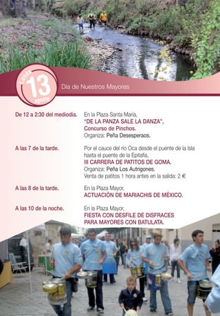 es


       13
 Lun




                       Día de Nuestros Mayores

            agosto

De 12 a 2:30 del mediodía.    En la Plaza Santa María,
                              “DE LA PANZA SALE LA DANZA”,
                              Concurso de Pinchos.
                              Organiza: Peña Desesperaos.

A las 7 de la tarde.          Por el cauce del río Oca desde el puente de la Isla
                              hasta el puente de la Epitafia,
                              III CARRERA DE PATITOS DE GOMA.
                              Organiza: Peña Los Autrigones.
                              Venta de patitos 1 hora antes en la salida: 2 €

A las 8 de la tarde.          En la Plaza Mayor,
                              ACTUACIÓN DE MARIACHIS DE MÉXICO.

A las 10 de la noche.         En la Plaza Mayor,
                              FIESTA CON DESFILE DE DISFRACES
                              PARA MAYORES CON BATULATA.
 