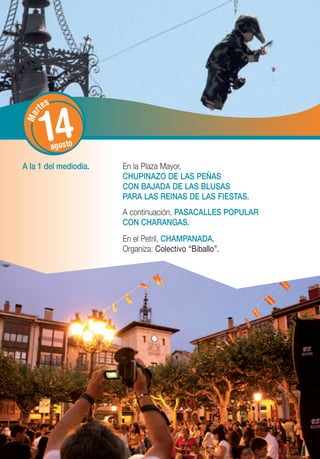 tes


       14
   r
 Ma




             agosto

A la 1 del mediodía.   En la Plaza Mayor,
                       CHUPINAZO DE LAS PEÑAS
                       CON BAJADA DE LAS BLUSAS
                       PARA LAS REINAS DE LAS FIESTAS.
                       A continuación, PASACALLES POPULAR
                       CON CHARANGAS.
                       En el Petril, CHAMPANADA.
                       Organiza: Colectivo “Biballo”.
 